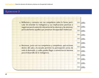 42
Guía-Cuaderno 3: Atención educativa de alumnos y alumnas con discapacidad intelectual
Ejercicio 3
1.-	Reflexiona y conversa con tus compañeros sobre la forma parti-
cular de entender la inteligencia y sus implicaciones positivas o
negativas para la atención educativa de los alumnos y las alumnas,
particularmente aquellos que presentan discapacidad intelectual.
2.-	Reconoce, junto con tus compañeros y compañeras, qué acciones
dentro del aula y la escuela permiten la participación activa de
todo el alumnado, y cuáles pueden llegar a convertirse en barreras
para el desarrollo de la inteligencia.
 