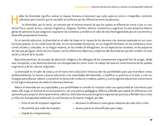 47
Guía-Cuaderno 3: Atención educativa de alumnos y alumnas con discapacidad intelectual
Hablar de diversidad significa valorar la riqueza humana al reconocer que cada sujeto es único e irrepetible, condición
suficiente para concluir que la sociedad se conforma por las diferencias entre las personas.
La diversidad, por lo tanto, se concreta por el reconocimiento de que los sujetos se diferencian entre sí por su con-
dición física, social, étnica, cultural, lingüística, religiosa, familiar, política, económica y cognitiva. Es esta presencia hetero-
génea de personas la que asegura la riqueza en los contextos y evidencia el valor de esta heterogeneidad para el crecimiento y
desarrollo propiamente humano.
En un sentido educativo, la diversidad en el salón de clases es la riqueza de los alumnos y las alumnas expresada en sus carac-
terísticas propias, en sus condiciones de vida, en sus necesidades formativas, en sus orígenes familiares, en sus contextos y situa-
ciones sociales y culturales, en su lengua materna, en los niveles de bilingüismo, en sus expectativas escolares, en los proyectos
de vida que persiguen. Dicho de otra manera, son las diferencias objetivas y subjetivas del alumnado las que dan unidad a la tarea
social y cultural de la escuela.
Bajo estas premisas, las escuelas de educación indígena y los albergues de los campamentos migrantes han de acoger, desde
esta concepción, a los alumnos/alumnas con discapacidad así como incluir al trabajo del aula los conocimientos de los pueblos
originarios y de las culturas migrantes.
La diversidad en el salón de clases y en el marco de la educación inclusiva abre las posibilidades para que el profesor crezca
profesionalmente, lo motiva a buscar soluciones a las necesidades del alumnado, a modificar su práctica en el aula, a crear es-
trategias para afianzar valores, a encontrar la manera de involucrar a madres, padres y a otros agentes educativos comunitarios
en los logros educativos de todos los alumnos/alumnas.
Valorar al alumnado por sus capacidades y sus posibilidades es concebir la inclusión como una oportunidad de crecimiento para
todos. Ello exige un docente de actitud proactiva, con una práctica pedagógica reflexiva y flexible que respete las diferencias y las
aproveche para propiciar el enriquecimiento colectivo. El/la docente proactivo genera expectativas positivas y flexibles hacia niñas
y niños con discapacidad intelectual, lo cual favorece su formación integral, por ello:
»» Evita el uso de etiquetas negativas.
»» No permite que nadie los etiquete.
»» Impide las comparaciones.
»» Reconoce la diferencia como parte inherente de cada niño o niña.
»» Genera prácticas diversificadas para todos.
 