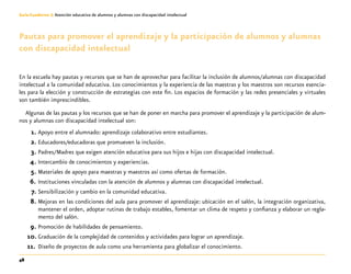 48
Guía-Cuaderno 3: Atención educativa de alumnos y alumnas con discapacidad intelectual
Pautas para promover el aprendizaje y la participación de alumnos y alumnas
con discapacidad intelectual
En la escuela hay pautas y recursos que se han de aprovechar para facilitar la inclusión de alumnos/alumnas con discapacidad
intelectual a la comunidad educativa. Los conocimientos y la experiencia de las maestras y los maestros son recursos esencia-
les para la elección y construcción de estrategias con este fin. Los espacios de formación y las redes presenciales y virtuales
son también imprescindibles.
Algunas de las pautas y los recursos que se han de poner en marcha para promover el aprendizaje y la participación de alum-
nos y alumnas con discapacidad intelectual son:
	1.	Apoyo entre el alumnado: aprendizaje colaborativo entre estudiantes.
	2.	Educadores/educadoras que promueven la inclusión.
	3.	Padres/Madres que exigen atención educativa para sus hijos e hijas con discapacidad intelectual.
	4.	Intercambio de conocimientos y experiencias.
	5.	Materiales de apoyo para maestras y maestros así como ofertas de formación.
	6.	Instituciones vinculadas con la atención de alumnos y alumnas con discapacidad intelectual.
	7.	Sensibilización y cambio en la comunidad educativa.
	8.	Mejoras en las condiciones del aula para promover el aprendizaje: ubicación en el salón, la integración organizativa,
mantener el orden, adoptar rutinas de trabajo estables, fomentar un clima de respeto y confianza y elaborar un regla-
mento del salón.
	9.	Promoción de habilidades de pensamiento.
	10.	 Graduación de la complejidad de contenidos y actividades para lograr un aprendizaje.
11.		Diseño de proyectos de aula como una herramienta para globalizar el conocimiento.
 
