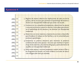 49
Guía-Cuaderno 3: Atención educativa de alumnos y alumnas con discapacidad intelectual
Ejercicio 4
1.-	Registra de manera colectiva las implicaciones de cada una de las
pautas y de los recursos para promover el aprendizaje del alumno o
alumna con discapacidad intelectual que asiste a la escuela.
2.-	Conversa con tus compañeros/compañeras y determinen las pautas
o recursos prioritarios a poner en marcha a corto plazo para promo-
ver el aprendizaje de los alumnos y las alumnas con discapacidad
intelectual.
3.-	Determina con otros maestros y maestras las acciones a desarrollar
para fortalecer el trabajo con las familias y con la comunidad para
promover aprendizajes.
4.-	Caracteriza tu práctica educativa para reconocer la presencia
cotidiana de estas once pautas o recursos que movilizan el apren-
dizaje de los alumnos y las alumnas del grupo y particularmente de
aquellos con discapacidad intelectual.
5.-	Ubica estas pautas o recursos propuestas cuando revises el Plan y
los Programas de Estudio, así como el Marco Curricular de Educa-
ción Indígena del nivel que atiendes.
 
