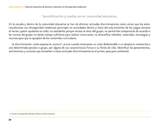 50
Guía-Cuaderno 3: Atención educativa de alumnos y alumnas con discapacidad intelectual
Sensibilización y cambio en mi comunidad educativa
En la escuela y dentro de la comunidad educativa se han de eliminar actitudes discriminatorias como: evitar que los alum-
nos/alumnas con discapacidad intelectual participen en actividades dentro y fuera del aula excluirlos de los juegos durante
el recreo; querer ayudarlos en todo; no atenderlos porque retrasa al resto del grupo; no permitirles comportarse de acuerdo a
las normas del grupo; no darles tiempo suficiente para realizar cierta tarea; no diversificar métodos, materiales, estrategias y
recursos para que se apropien de los contenidos curriculares.
La discriminación, como expresa la conapred6
, ocurre cuando mostramos un trato desfavorable o un desprecio inmerecido a
una determinada persona o grupo, por alguna de sus características físicas o su forma de vida. Identificar los pensamientos,
sentimientos y acciones que envuelven a estas actitudes discriminatorias es el primer paso para cambiarlas
	6	conapred: Consejo Nacional para Prevenir la Discriminación.
 