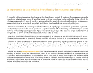51
Guía-Cuaderno 3: Atención educativa de alumnos y alumnas con discapacidad intelectual
La importancia de una práctica diversificada y las respuestas específicas
En educación indígena y para población migrante, la diversificación es el principio de los Marcos Curriculares que plantea los
tratamientos pedagógicos que parten de la realidad escolar en la que se manifiesta la diversidad social, étnica, cultural, lin-
güística y de capacidades. El punto de partida es la contextualización, es decir, la indagación de las prácticas sociales y cultu-
rales y su inclusión a las secuencias de aprendizaje (actividades, situaciones didácticas o secuencias didácticas).
La diversidad en el salón de clases exige pues la diversificación de la pedagogía, lo que implica igualmente la implementa-
ción de estrategias diversificadas para el aprendizaje y la participación de todo el alumnado y particularmente para aquellos
alumnos y alumnas indígenas y migrantes con alguna discapacidad. Este principio cobra relevancia porque resulta imposible la
homogeneidad de formas de trabajar donde se pide lo mismo a todos los niños.
Lo anterior se concreta en las condiciones organizativas del aula, en las metodologías que se impulsan para construir aprendi-
zajes y desarrollar competencias, en el uso de diversos materiales, así como en el diseño de las formas de participación de todos.
Al tomar en cuenta estos factores se identifican las barreras para el aprendizaje y la participación que se generan en la es-
cuela y en las aulas a las que se enfrenta el alumnado, así como las diversas formas para disminuirlas o evitarlas. Esto conduce
a una enseñanza que diversifica para que las actividades e interacciones en el aula sean oportunidades altamente significativas
de aprendizaje para alumnos y alumnas.
En este sentido las estrategias diversificadas se inscriben en el respeto al proceso, al estilo y ritmo de aprendizaje de los
alumnos y las alumnas con discapacidad intelectual, a partir de una enseñanza acorde con los campos de formación de la Edu-
cación Básica y los ámbitos y campos formativos de los Marcos Curriculares de la Educación Indígena, que emplea de forma
creativa e innovadora materiales, recursos, situaciones y secuencias didácticas, propuestas metodológicas, tiempos, formas de
interacción y organizativas, espacios para satisfacer las necesidades básicas de aprendizaje de cada alumno y alumna, particu-
larmente de aquellos con discapacidad intelectual.
 