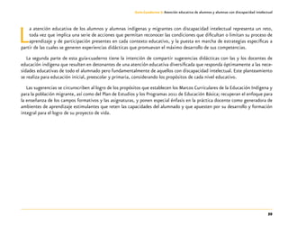 59
Guía-Cuaderno 3: Atención educativa de alumnos y alumnas con discapacidad intelectual
La atención educativa de los alumnos y alumnas indígenas y migrantes con discapacidad intelectual representa un reto,
toda vez que implica una serie de acciones que permitan reconocer las condiciones que dificultan o limitan su proceso de
aprendizaje y de participación presentes en cada contexto educativo, y la puesta en marcha de estrategias específicas a
partir de las cuales se generen experiencias didácticas que promuevan el máximo desarrollo de sus competencias.
La segunda parte de esta guía-cuaderno tiene la intención de compartir sugerencias didácticas con las y los docentes de
educación indígena que resulten en detonantes de una atención educativa diversificada que responda óptimamente a las nece-
sidades educativas de todo el alumnado pero fundamentalmente de aquellos con discapacidad intelectual. Este planteamiento
se realiza para educación inicial, preescolar y primaria, considerando los propósitos de cada nivel educativo.
Las sugerencias se circunscriben al logro de los propósitos que establecen los Marcos Curriculares de la Educación Indígena y
para la población migrante, así como del Plan de Estudios y los Programas 2011 de Educación Básica; recuperan el enfoque para
la enseñanza de los campos formativos y las asignaturas, y ponen especial énfasis en la práctica docente como generadora de
ambientes de aprendizaje estimulantes que reten las capacidades del alumnado y que apuesten por su desarrollo y formación
integral para el logro de su proyecto de vida.
 