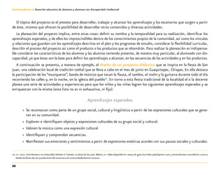 66
Guía-Cuaderno 3: Atención educativa de alumnos y alumnas con discapacidad intelectual
El tópico del proyecto es el pretexto para desarrollar, trabajar y alcanzar los aprendizajes y los escenarios que surgen a partir
de éste, mismos que ofrecen la posibilidad de desarrollar otros contenidos y diversas actividades.
La planeación del proyecto implica, entre otras cosas: definir su nombre y la temporalidad para su realización, identificar los
aprendizajes esperados, y de ellos los imprescindibles dentro de los conocimientos propios de la comunidad, así como los vínculos
y relaciones que guardan con los aprendizajes descritos en el plan y los programas de estudio, considerar la flexibilidad curricular,
describir el proceso del proyecto así como el producto o los productos que se obtendrán. Para realizar la planeación es indispensa-
ble considerar las características de los alumnos y las alumnas teniendo presente, de manera muy particular, al alumnado con dis-
capacidad, ya que éstas son la base para definir los aprendizajes a alcanzar, en las secuencias de las actividades y en los productos.
A continuación se presenta, a manera de ejemplo, el diseño de un proyecto didáctico que se inspira en la fiesta de San
Juan, una celebración local de tradición tzeltal que se lleva a cabo en el mes de junio en Guaquitepec, Chiapas. En ella destaca
la participación de los “musiqueros”, banda de músicos que tocan la flauta, el tambor, el violín y la guitarra durante todo el día
recorriendo las calles y, en la noche, en la iglesia del pueblo10
. En torno a esta fiesta tradicional de la localidad el o la docente
planea una serie de actividades y experiencias para que los niños y las niñas logren los siguientes aprendizajes esperados y se
enriquezcan con la misma (esta lista no es ni exhaustiva, ni fija):
Aprendizajes esperados
»» Se reconozcan como parte de un grupo social, cultural y lingüístico a partir de las expresiones culturales que se gene-
ran en su comunidad.
»» Exploren e identifiquen objetos y expresiones culturales de su grupo social y cultural.
»» Valoren la música como una expresión cultural
»» Identifiquen y comprendan secuencias.
»» Manifiesten sus emociones y sentimientos a partir de expresiones estéticas acordes con sus pautas sociales y culturales.
	10	sep. 2010. Serie Ventana a mi Comunidad.Volumen 6.Tzeltales. La fiesta de San Juan. México: sep. Video disponible en: www.cdi.gob.mx/index.php?option=com_content&view=article&id=1100:tz
eltales-la-fiesta-de-san-juan&catid=66:ventana-a-mi-comunidad&Itemid=200010
 