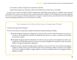 67
Guía-Cuaderno 3: Atención educativa de alumnos y alumnas con discapacidad intelectual
»» Se interesen y valoren el origen de sus expresiones culturales.
»» Experimenten expresiones culturales y valoren las manifestaciones artísticas de su comunidad.
En cada caso o en cada comunidad, las fiestas o celebraciones tradicionales propias podrán ser utilizadas como motivación
en beneficio de los alumnos y las alumnas de las escuelas de educación indígena y de los albergues de los campos migrantes.
Por lo tanto, es necesario que, al realizar la planeación, se recupere e incluya la cultura y la cosmovisión de la comunidad para
detonar aprendizajes significativos en torno al evento en cuestión.
“Los musiqueros de la fiesta de San Juan en Guaquitepec Chiapas”
Características generales del grupo:
El centro se encuentra en Guaquitepec, poblado del Estado de Chiapas habitado por Tzeltales.
a) Intervalo de edades: El grupo está integrado por 5 niñas y 6 niños, entre los cuales se encuentran una niña y un
niño de un año de edad, de los restantes sus edades fluctúan entre los 2 y 4 años. La mayoría tiene hermanas
y/o hermanos mayores.
b) Participación de agentes educativos comunitarios: En todos los casos se cuenta con el respaldo de la madre y oca-
sionalmente con el del padre, puesto que a veces se encuentran desligados de la educación escolar de sus hijos,
debido a sus labores de agricultura o ganadería.
c) Prácticas sociales y culturales de la lengua tzeltal y el español: La niña y el niño de un año de edad emiten algunas
palabras en tzeltal, mientras que los infantes de dos años han empezado a hablar en tzeltal con cierta fluidez
y los de tres, además de hablar su lengua originaria, reconocen y emplean dentro de su lenguaje cotidiano
palabras en español.
 