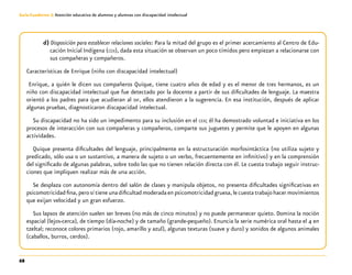 68
Guía-Cuaderno 3: Atención educativa de alumnos y alumnas con discapacidad intelectual
d) Disposición para establecer relaciones sociales: Para la mitad del grupo es el primer acercamiento al Centro de Edu-
cación Inicial Indígena (ceii), dada esta situación se observan un poco tímidos pero empiezan a relacionarse con
sus compañeras y compañeros.
Características de Enrique (niño con discapacidad intelectual)
Enrique, a quién le dicen sus compañeros Quique, tiene cuatro años de edad y es el menor de tres hermanos, es un
niño con discapacidad intelectual que fue detectado por la docente a partir de sus dificultades de lenguaje. La maestra
orientó a los padres para que acudieran al dif, ellos atendieron a la sugerencia. En esa institución, después de aplicar
algunas pruebas, diagnosticaron discapacidad intelectual.
Su discapacidad no ha sido un impedimento para su inclusión en el ceii; él ha demostrado voluntad e iniciativa en los
procesos de interacción con sus compañeras y compañeros, comparte sus juguetes y permite que le apoyen en algunas
actividades.
Quique presenta dificultades del lenguaje, principalmente en la estructuración morfosintáctica (no utiliza sujeto y
predicado, sólo usa o un sustantivo, a manera de sujeto o un verbo, frecuentemente en infinitivo) y en la comprensión
del significado de algunas palabras, sobre todo las que no tienen relación directa con él. Le cuesta trabajo seguir instruc-
ciones que impliquen realizar más de una acción.
Se desplaza con autonomía dentro del salón de clases y manipula objetos, no presenta dificultades significativas en
psicomotricidadfina,perosítieneunadificultadmoderadaenpsicomotricidadgruesa,lecuestatrabajohacermovimientos
que exijan velocidad y un gran esfuerzo.
Sus lapsos de atención suelen ser breves (no más de cinco minutos) y no puede permanecer quieto. Domina la noción
espacial (lejos-cerca), de tiempo (día-noche) y de tamaño (grande-pequeño). Enuncia la serie numérica oral hasta el 4 en
tzeltal; reconoce colores primarios (rojo, amarillo y azul), algunas texturas (suave y duro) y sonidos de algunos animales
(caballos, burros, cerdos).
 
