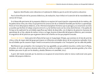 69
Guía-Cuaderno 3: Atención educativa de alumnos y alumnas con discapacidad intelectual
Aspectos identificados como relevantes en la planeación didáctica para la acción de la práctica educativa:
Para la diversificación de los procesos didácticos y de evaluación, hacer énfasis en la atención de las necesidades edu-
cativas de Enrique.
En el desarrollo pertinente de la propuesta didáctica se requiere de la participación comprometida de las madres y de
los padres de las niñas y los niños; lo que permitirá la construcción de un ambiente favorable para facilitar su aprendizaje.
Previo al inicio del proyecto didáctico, se les informará el propósito formativo que se persigue y se concertarán acciones
y acuerdos que faciliten el trabajo conjunto entre el ceii y las familias (como son las visitas domiciliarias). A los padres de
Enrique se les explicarán las actividades específicas que habrán de desarrollar, con el objetivo de potenciar el proceso de
aprendizaje de su hijo, además de realizar visitas a su hogar durante el desarrollo del proyecto didáctico, para constatar
la congruencia de las prácticas que se generan dentro de la familia con las que propone la escuela.
Centro de Interés: Como parte de la fiesta de San Juan en Guaquitepec Chiapas, que acontece en el mes de junio las
niñas y niños de mayor edad del grupo participaron en diferentes actividades dentro de las ceremonias realizadas. Entre
las actividades que les causaron mayor interés se encuentra la de acompañar a los “musiqueros”por las calles del pueblo.
Manifestaron que acompañar a los musiqueros fue muy agradable, ya que pudieron escuchar y verlos tocar la flauta,
el tambor, el violín y la guitarra durante todo el día y la noche en la iglesia, y cuando las personas grandes y los niños
bailaban para estar en paz con los abuelos y abuelas (Ventana a mi comunidad, 2011).
A partir del interés mostrado por los alumnos se recuperará el conocimiento sobre la música tradicional como parte
medular del proyecto didáctico.
 