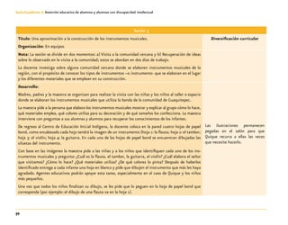 72
Guía-Cuaderno 3: Atención educativa de alumnos y alumnas con discapacidad intelectual
Sesión 3
Título: Una aproximación a la construcción de los instrumentos musicales.
Organización: En equipos
Diversificación curricular
Nota: La sesión se divide en dos momentos: a) Visita a la comunidad cercana y b) Recuperación de ideas
sobre lo observado en la visita a la comunidad; estos se abordan en dos días de trabajo.
La docente investiga sobre alguna comunidad cercana donde se elaboren instrumentos musicales de la
región, con el propósito de conocer los tipos de instrumentos –o instrumento- que se elaboran en el lugar
y los diferentes materiales que se emplean en su construcción.
Desarrollo:
Madres, padres y la maestra se organizan para realizar la visita con las niñas y los niños al taller o espacio
donde se elaboran los instrumentos musicales que utiliza la banda de la comunidad de Guaquitepec.
La maestra pide a la persona que elabora los instrumentos musicales mostrar y explicar al grupo cómo lo hace,
qué materiales emplea, qué colores utiliza para su decoración y de qué tamaños los confecciona. La maestra
interviene con preguntas a sus alumnas y alumnos para recuperar los conocimientos de los infantes.
De regreso al Centro de Educación Inicial Indígena, la docente coloca en la pared cuatro hojas de papel
bond, como encabezado cada hoja tendrá la imagen de un instrumento (hoja 1: la flauta; hoja 2: el tambor;
hoja 3: el violín; hoja 4: la guitarra. En cada una de las hojas de papel bond se encuentran dibujadas las
siluetas del instrumento.
Con base en las imágenes la maestra pide a las niñas y a los niños que identifiquen cada uno de los ins-
trumentos musicales y pregunta: ¿Cuál es la flauta, el tambor, la guitarra, el violín? ¿Cuál elabora el señor
que visitamos? ¿Cómo lo hace? ¿Qué materiales utiliza? ¿De qué colores lo pinta? Después de haberlos
identificado entrega a cada infante una hoja en blanco y pide que dibujen el instrumento que más les haya
agradado. Agentes educativos podrán apoyar esta tarea, especialmente en el caso de Quique y los niños
más pequeños.
Una vez que todos los niños finalizan su dibujo, se les pide que lo peguen en la hoja de papel bond que
corresponda (por ejemplo: el dibujo de una flauta va en la hoja 1).
Las ilustraciones permanecen
pegadas en el salón para que
Quique recurra a ellas las veces
que necesite hacerlo.
 