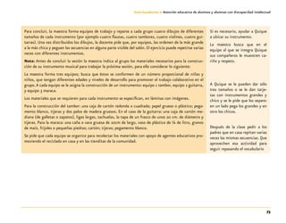 73
Guía-Cuaderno 3: Atención educativa de alumnos y alumnas con discapacidad intelectual
Para concluir, la maestra forma equipos de trabajo y reparte a cada grupo cuatro dibujos de diferentes
tamaños de cada instrumento (por ejemplo cuatro flautas, cuatro tambores, cuatro violines, cuatro gui-
tarras). Una vez distribuidos los dibujos, la docente pide que, por equipos, las ordenen de la más grande
a la más chica y peguen las secuencias en alguna parte visible del salón. El ejercicio puede repetirse varias
veces con diferentes instrumentos.
Nota: Antes de concluir la sesión la maestra indica al grupo los materiales necesarios para la construc-
ción de su instrumento musical para trabajar la próxima sesión, para ello considerar lo siguiente:
La maestra forma tres equipos; busca que éstos se conformen de un número proporcional de niñas y
niños, que tengan diferentes edades y niveles de desarrollo para promover el trabajo colaborativo en el
grupo.A cada equipo se le asigna la construcción de un instrumento: equipo 1 tambor, equipo 2 guitarra,
y equipo 3 maraca.
Los materiales que se requieren para cada instrumento se especifican, en láminas con imágenes.
Para la construcción del tambor: una caja de cartón redonda o cuadrada; papel grueso o plástico; pega-
mento blanco, tijeras y dos palos de madera gruesos. En el caso de la guitarra: una caja de cartón me-
diana (de galletas o zapatos), ligas largas, tachuelas, la tapa de un frasco de unos 20 cm. de diámetro y
tijeras. Para la maraca: una caña o vara gruesa de 20cm de largo, vaso de plástico de ¼ de litro, granos
de maíz, frijoles o pequeñas piedras; cartón; tijeras; pegamento blanco.
Se pide que cada equipo se organice para recolectar los materiales con apoyo de agentes educativos pro-
moviendo el reciclado en casa y en las tienditas de la comunidad.
Si es necesario, ayudar a Quique
a ubicar su instrumento.
La maestra busca que en el
equipo al que se integra Quique
sus compañeros le muestren ca-
riño y respeto.
A Quique se le pueden dar sólo
tres tamaños o se le dan tarje-
tas con instrumentos grandes y
chico y se le pide que los separe:
en un lado pega los grandes y en
otro los chicos.
Después de la clase pedir a los
padres que en casa repitan varias
veces las mismas secuencias. Que
aprovechen esa actividad para
seguir repasando el vocabulario
 