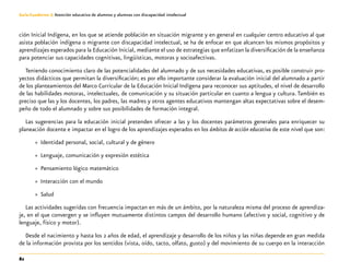 82
Guía-Cuaderno 3: Atención educativa de alumnos y alumnas con discapacidad intelectual
ción Inicial Indígena, en los que se atiende población en situación migrante y en general en cualquier centro educativo al que
asista población indígena o migrante con discapacidad intelectual, se ha de enfocar en que alcancen los mismos propósitos y
aprendizajes esperados para la Educación Inicial, mediante el uso de estrategias que enfatizan la diversificación de la enseñanza
para potenciar sus capacidades cognitivas, lingüísticas, motoras y socioafectivas.
Teniendo conocimiento claro de las potencialidades del alumnado y de sus necesidades educativas, es posible construir pro-
yectos didácticos que permitan la diversificación; es por ello importante considerar la evaluación inicial del alumnado a partir
de los planteamientos del Marco Curricular de la Educación Inicial Indígena para reconocer sus aptitudes, el nivel de desarrollo
de las habilidades motoras, intelectuales, de comunicación y su situación particular en cuanto a lengua y cultura. También es
preciso que las y los docentes, los padres, las madres y otros agentes educativos mantengan altas expectativas sobre el desem-
peño de todo el alumnado y sobre sus posibilidades de formación integral.
Las sugerencias para la educación inicial pretenden ofrecer a las y los docentes parámetros generales para enriquecer su
planeación docente e impactar en el logro de los aprendizajes esperados en los ámbitos de acción educativa de este nivel que son:
»» Identidad personal, social, cultural y de género
»» Lenguaje, comunicación y expresión estética
»» Pensamiento lógico matemático
»» Interacción con el mundo
»» Salud
Las actividades sugeridas con frecuencia impactan en más de un ámbito, por la naturaleza misma del proceso de aprendiza-
je, en el que convergen y se influyen mutuamente distintos campos del desarrollo humano (afectivo y social, cognitivo y de
lenguaje, físico y motor).
Desde el nacimiento y hasta los 2 años de edad, el aprendizaje y desarrollo de los niños y las niñas depende en gran medida
de la información provista por los sentidos (vista, oído, tacto, olfato, gusto) y del movimiento de su cuerpo en la interacción
 