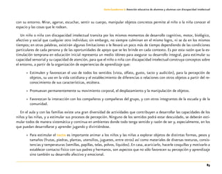 83
Guía-Cuaderno 3: Atención educativa de alumnos y alumnas con discapacidad intelectual
con su entorno. Mirar, agarrar, escuchar, sentir su cuerpo, manipular objetos concretos permite al niño o la niña conocer el
espacio y las cosas que le rodean.
Un niño o niña con discapacidad intelectual transita por los mismos momentos de desarrollo cognitivo, motor, biológico,
afectivo y social que cualquier otro individuo; sin embargo, no siempre culminan en el mismo logro, ni se da en los mismos
tiempos; en otras palabras, existirán algunas limitaciones o le llevará un poco más de tiempo dependiendo de las condiciones
particulares de cada persona y de las oportunidades de apoyo que se les brinde en cada contexto. Es por esta razón que la es-
timulación temprana en educación inicial representa un medio idóneo para asegurar su desarrollo integral, para estimular su
capacidad sensorial y su capacidad de atención, para que el niño o niña con discapacidad intelectual construya conceptos sobre
el entorno, a partir de la organización de experiencias de aprendizaje que:
»» Estimulen y favorezcan el uso de todos los sentidos (vista, olfato, gusto, tacto y audición), para la percepción de
objetos, su uso en la vida cotidiana y el establecimiento de diferencias o relaciones con otros objetos a partir del re-
conocimiento de sus características, etcétera.
»» Promuevan permanentemente su movimiento corporal, el desplazamiento y la manipulación de objetos.
»» Favorezcan la interacción con los compañeros y compañeras del grupo, y con otros integrantes de la escuela y de la
comunidad.
En el aula y con las familias existe una gran diversidad de actividades que contribuyen a desarrollar las capacidades de los
niños y las niñas, y a estimular sus procesos de percepción. Ninguno de los sentidos podrá estar descuidado, se deberán esti-
mular todos de manera sistemática y continua en ambientes donde todo tenga sentido y razón de ser y, especialmente, en los
que puedan desarrollarse y aprender jugando y divirtiéndose.
»» Para estimular el tacto es importante animar a los niños y las niñas a explorar objetos de distintas formas, pesos y
tamaños (frutas, piedras, plantas, utensilios, juguetes, entre otros) así como materiales de diversas texturas, consis-
tencias y temperaturas (semillas, papillas, telas, polvos, líquidos). En casa, acariciarlo, hacerle cosquillas y motivarlo a
establecer contacto físico con sus padres y hermanos, son aspectos que no sólo favorecen su percepción y aprendizaje
sino también su desarrollo afectivo y emocional.
 