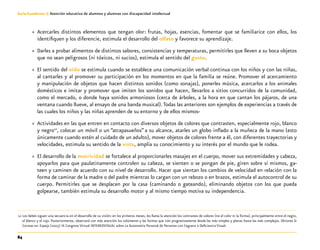 84
Guía-Cuaderno 3: Atención educativa de alumnos y alumnas con discapacidad intelectual
»» Acercarles distintos elementos que tengan olor: frutas, hojas, esencias, fomentar que se familiarice con ellos, los
identifiquen y los diferencie, estimula el desarrollo del olfato y favorece su aprendizaje.
»» Darles a probar alimentos de distintos sabores, consistencias y temperaturas, permitirles que lleven a su boca objetos
que no sean peligrosos (ni tóxicos, ni sucios), estimula el sentido del gusto.
»» El sentido del oído se estimula cuando se establece una comunicación verbal continua con los niños y con las niñas,
al cantarles y al promover su participación en los momentos en que la familia se reúne. Promover el acercamiento
y manipulación de objetos que hacen distintos sonidos (como sonajas), ponerles música, acercarlos a los animales
domésticos e imitar y promover que imiten los sonidos que hacen, llevarlos a sitios concurridos de la comunidad,
como el mercado, o donde haya sonidos armoniosos (cerca de árboles, a la hora en que cantan los pájaros, de una
ventana cuando llueve, al ensayo de una banda musical).Todas las anteriores son ejemplos de experiencias a través de
las cuales los niños y las niñas aprenden de su entorno y de ellos mismos-
»» Actividades en las que entren en contacto con diversos objetos de colores que contrasten, especialmente rojo, blanco
y negro12
, colocar un móvil o un “atrapasueños” a su alcance, atarles un globo inflado a la muñeca de la mano (esto
únicamente cuando estén al cuidado de un adulto), mover objetos de colores frente a él, con diferentes trayectorias y
velocidades, estimula su sentido de la vista, amplía su conocimiento y su interés por el mundo que le rodea.
»» El desarrollo de la motricidad se fortalece al proporcionarles masajes en el cuerpo, mover sus extremidades y cabeza,
apoyarlos para que paulatinamente controlen su cabeza, se sienten o se pongan de pie, giren sobre sí mismos, ga-
teen y caminen de acuerdo con su nivel de desarrollo. Hacer que sientan los cambios de velocidad en relación con la
forma de caminar de la madre o del padre mientras lo cargan con un rebozo o en brazos, estimula el autocontrol de su
cuerpo. Permitirles que se desplacen por la casa (caminando o gateando), eliminando objetos con los que pueda
golpearse, también estimula su desarrollo motor y al mismo tiempo motiva su independencia.
	12	Los bebés siguen una secuencia en el desarrollo de su visión: en los primeros meses, les llama la atención los contrastes de colores (no el color ni la forma), principalmente entre el negro,
el blanco y el rojo. Posteriormente, observará con más atención los volúmenes y las formas que irán progresivamente desde las más simples y planas hasta las más complejas. (Briones &
Correas en: Espejo (2005) III Congreso Virtual INTEREDVISUAL sobre La Autonomía Personal de Personas con Ceguera o Deficiencia Visual.
 