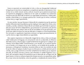 85
Guía-Cuaderno 3: Atención educativa de alumnos y alumnas con discapacidad intelectual
Como se mencionó con anterioridad, el niño o niña con discapacidad intelectual
(al igual que el resto de sus compañeros y compañeras) aprende al relacionarse e inte-
ractuar con su medio natural, social y cultural, situación que se potencia al participar
en experiencias pedagógicas y didácticas en las cuales se establecen las condiciones
necesarias para que desarrolle al máximo sus capacidades psicomotoras, intelectuales,
sociales, emocionales y un concepto positivo de sí mismo que lo anime a enfrentar
nuevos retos y a seguir aprendiendo.
En este sentido, hay que favorecer el desarrollo de competencias que les permitan
resolver diferentes tipos de problemas que les impliquen retos cognitivos, físicos, emo-
cionales y sociales, mediante el desarrollo de actividades que les brinden la oportuni-
dad para actuar de forma independiente, que promuevan su autonomía y les permita
tiempo suficiente para realizar cada una de las actividades en las que participen, con-
dición que implica no hacer las cosas por ellos pero sí respetar su ritmo de aprendizaje.
Por otra parte, es igualmente importante reconocer sus logros permanentemente, lo
cual les motiva a seguir desarrollando sus capacidades.
Otro aspecto importante en el desarrollo integral de los niños y niñas con discapa-
cidad intelectual es el lenguaje y la comunicación oral. En su desarrollo, la influencia
del medio social y cultural juega un papel fundamental (al igual que en cualquier otro
infante). Se les deberá hablar constantemente y con claridad, en su entorno familiar
y en el escolar, en la lengua que se use en familia y, en la medida de los posible, se
promueve un bilingüismo simultáneo, haciendo énfasis en decir los nombres de todo
lo que les rodea con apoyos visuales: lo que se utiliza para su cuidado personal, para la
comida, aseo y juego. Asimismo se le dirán verbalmente las órdenes que se requieran
para ello, de manera concreta y precisa, para ofrecerles un modelo lingüístico rico a
partir del cual podrán obtener los parámetros para el desarrollo de su lengua oral. De
igual manera, se hará un esfuerzo especial de siempre escuchar sus expresiones verba-
les y tratar tanto de entenderlas, como de ayudarles a completarlas de manera fácil y
Según Bruner, desde muy temprana edad
los niños comienzan la adquisición del
lenguaje. Esto sucede cuando la madre,
el padre u otro cuidador y el niño o niña
crean una estructura predecible de acción
bilateral que se puede convertir en un
pequeño universo en el que los partici-
pantes se comunican y construyen una
realidad compartida.A esas estructuras les
dio el nombre de Formatos y los clasificó
en tres:
»» De acción conjunta: niño y adulto
actúan sobre un objeto de forma
conjunta.
»» De atención conjunta: adulto y
niño atienden conjuntamente un
objeto.
»» Mixto: Atención y acción conjunta.
En los tres formatos, adulto y niño se
involucran en la misma tarea y aseguran
la interacción, se ponen de acuerdo sobre
los procedimientos, por ejemplo cuándo,
dónde y cómo iniciar o terminar el juego.
Estos juegos son importantes porque su
dominio permite apropiarse de aspectos
fundamentales para el diálogo y el desa-
rrollo del lenguaje propiamente dicho.
 