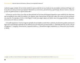 86
Guía-Cuaderno 3: Atención educativa de alumnos y alumnas con discapacidad intelectual
mediante juegos verbales. Se les brinda también la oportunidad de ser escuchados en las actividades cotidianas del hogar y en
la escuela, así como promover que expresen libremente sus emociones, pensamientos y aprendizajes. De esta manera, cada uno
y cada una podrá alcanzar un óptimo desarrollo13
.
La forma en que los niños y las niñas van descubriendo las funciones del lenguaje depende en gran medida de las relaciones
que se establecen entre ellos, los adultos y los objetos; estas interacciones les permiten saber que ciertas acciones provocan
una reacción. Por ejemplo, el niño o niña dirige la mirada hacia algún objeto y el adulto reacciona preguntándole si lo quiere,
se lo acerca o le indica su nombre.
En la tabla siguiente se muestran algunos ejemplos de actividades a través de las cuales los y las docentes pueden promover el
logro de los aprendizajes esperados en los ámbitos de acción educativa ya mencionados. (1. Identidad personal, social, cultural
y de género, 2. Lenguaje, comunicación y expresión estética, 3. Pensamiento lógico matemático, 4. Interacción con el mundo,
5. Salud).
	13	sep-dgei. 2010 Marco curricular de la Educación Inicial Indígena. Un campo de la diversidad. Fascículo III. Caracterización del servicio. México: sep-dgei. p. 37.
 