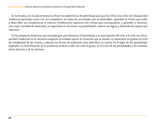 90
Guía-Cuaderno 3: Atención educativa de alumnos y alumnas con discapacidad intelectual
En la escuela y en el aula es necesario ofrecer las experiencias de aprendizaje para que los niños y las niñas con discapacidad
intelectual participen junto con sus compañeros en todas las actividades que se desarrollen, aprendan lo mismo que todos
y desarrollen sus competencias al máximo. Posiblemente requieran más tiempo para conceptualizar y aprender, o necesiten
una mayor variedad de materiales; lo importante es reconocer sus posibilidades, valorar sus logros y ofrecerles los apoyos que
requieran.
En los proyectos didácticos que se propongan para favorecer el aprendizaje y la participación del niño o la niña con disca-
pacidad intelectual no es necesario asignarle actividades ajenas al contenido que se aborda, lo importante es graduar el nivel
de complejidad de las mismas y adecuar las formas de evaluación para identificar su avance en el logro de los aprendizajes
esperados. La diversificación de la enseñanza se lleva a cabo con todo el grupo, en función de las posibilidades y los intereses
de los alumnos y de las alumnas.
 