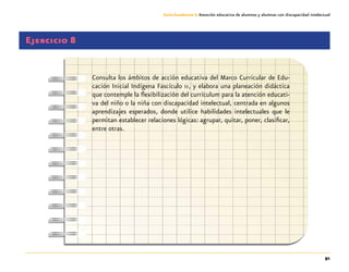 91
Guía-Cuaderno 3: Atención educativa de alumnos y alumnas con discapacidad intelectual
Ejercicio 8
Consulta los ámbitos de acción educativa del Marco Curricular de Edu-
cación Inicial Indígena Fascículo iv, y elabora una planeación didáctica
que contemple la flexibilización del currículum para la atención educati-
va del niño o la niña con discapacidad intelectual, centrada en algunos
aprendizajes esperados, donde utilice habilidades intelectuales que le
permitan establecer relaciones lógicas: agrupar, quitar, poner, clasificar,
entre otras.
 