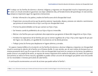 101
Guía-Cuaderno 5: Atención educativa de alumnos y alumnas con discapacidad visual
El trabajo con las familias de alumnos o alumnas indígenas y migrantes con discapacidad visual es importante para pro-
mover un vínculo centrado en garantizar una mejor calidad de vida y el fortalecimiento del aprendizaje. En este sentido,
siempre es importante seguir las siguientes orientaciones:
»» Brindar información a los padres y madres de familia acerca de la discapacidad visual.
»» Proporcionar una escucha activa que les permita externar inquietudes, deseos y temores con relación a sentimientos
que provoca el conocimiento de un hijo o una hija con discapacidad visual.
»» Priorizar las potencialidades con las que cuentan sus hijos e hijas.
»» Ser honesto cuando la problemática de sus hijos o hijas es irreversible.
»» Motivar a las familias para que se planteen altas expectativas que generen el desarrollo integral de sus hijos e hijas.
»» Fortalecer las expectativas de las familias para que se sientan orgullosos de su hijo o hija y estar seguros de que pue-
den lograr una vida plena, en igualdad de circunstancias con las demás personas.
»» Trabajar juntos las formas para desplazarse en lugares abiertos y cerrados.
Un aspecto imprescindible en la vinculación con las familias de alumnos o alumnas indígenas y migrantes con discapacidad
visual lo constituye la relación de la familia con el Sistema Braille. En este sentido, por ser este sistema de lectoescritura un
sistema puramente táctil cuyo fin es que el niño o niña con discapacidad visual entre en contacto con las letras y las palabras y
pueda construir una amplitud de textos, se requiere de manera importante de la mediación del padre y la madre. Para que este
acercamiento se realice en forma natural y agradable se pueden utilizar una serie de estrategias que podrán variar de acuerdo
con las necesidades e intereses particulares de cada familia.
A continuación enumeraremos una serie de acciones que puede realizar la familia21
:
	21	Ruíz, O. 2000. Orientaciones Generales para la Enseñanza del Sistema de lectoescritura Braille. Santafé de Bogotá: Instituto Nacional para Ciegos.
 
