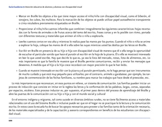 102
Guía-Cuaderno 5: Atención educativa de alumnos y alumnas con discapacidad visual
»» Marcar en Braille los objetos a los que tiene mayor acceso el niño/niña con discapacidad visual, como el biberón, el
sonajero, los cubos, los muñecos. Para la marcación de los objetos se puede utilizar papel autoadhesivo transparente
o cinta rotuladora previamente etiquetados en Braille.
»» Proporcionar al niño/niña cuentos infantiles que combinen integralmente las siguientes características: hojas recorta-
das con la forma de animales o de frutas acerca del tema del escrito, frases cortas y en lo posible con ritmo, portada
con diferentes texturas y materiales que animen al niño o niña a explorarla.
»» Leerles cuentos cortos en voz alta y mientras lo realiza pase las manos por los puntos. Cuando el niño o niña se anime
a explorar la hoja, coloque las manos de él o ella sobre las suyas mientras usted las desliza por las letras en Braille.
»» Escribir en Braille en presencia de su hijo o hija con discapacidad visual de manera que él o ella tenga la oportunidad
de escuchar el particular sonido que hace el punzón al escribir en la hoja de la pizarra. Él o ella se mostrará interesado
en leer lo que usted escribe. Hay que decirle lo que es, ya sea la lista del mercado, notas, lista de alimentos, etc. Lo
más importante es que la familia le muestre que el Braille permite comunicarnos, recibir y enviar los mensajes que
deseemos.A medida que el hijo o la hija crece recordará con mayor precisión lo que le han leído.
»» Cuando se muestre interesado en escribir con la pizarra y el punzón permítaselo, no le haga pensar que son instrumentos
de mucho cuidado y que está muy pequeño para utilizarlos; por el contrario, anímelo a garabatear, por ejemplo, las tar-
jetas de conmemoración de las fechas familiares, su nombre para marcar los trabajos que hace desde el preescolar, etc.
Lo más importante es que reconozcan, en esos puntos en relieve, un sistema de comunicación. Las familias pueden iniciar un
proceso de inducción que consiste en imitar en la regleta las letras y la conformación de las palabras, largas, cortas, separadas
por espacios, etcétera. Este proceso inductor es, por supuesto, el primer paso dentro del proceso de aprendizaje del Braille y
abre las puertas de la comunicación con su hijo o hija y con el mundo social y cultural
En el entorno indígena y migrante, tal como sucede en diversos ámbitos rurales, no se tiene fácilmente acceso a materiales
relacionados con el uso del Sistema Braille e inclusive puede ser que en el hogar no se practique la la lectura y la comunicación
escrita.En estos casos la escuela ha de buscar los apoyos necesarios para proveer a las familias tanto de la orientación necesaria,
de los materiales especializados y de la capacitación y asesoría correspondientes en beneficio de los estudiantes con discapaci-
dad visual.
 