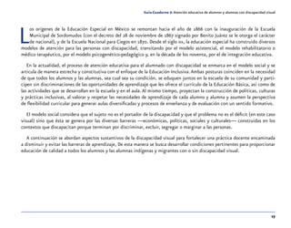 17
Guía-Cuaderno 5: Atención educativa de alumnos y alumnas con discapacidad visual
Los orígenes de la Educación Especial en México se remontan hacia el año de 1866 con la inauguración de la Escuela
Municipal de Sordomudos (con el decreto del 28 de noviembre de 1867 signado por Benito Juárez se le otorga el carácter
de nacional), y de la Escuela Nacional para Ciegos en 1870. Desde el siglo xix, la educación especial ha construido diversos
modelos de atención para las personas con discapacidad, transitando por el modelo asistencial, el modelo rehabilitatorio o
médico terapéutico, por el modelo psicogenético-pedagógico y, en la década de los noventa, por el de integración educativa.
En la actualidad, el proceso de atención educativa para el alumnado con discapacidad se enmarca en el modelo social y se
articula de manera estrecha y constitutiva con el enfoque de la Educación Inclusiva.Ambas posturas coinciden en la necesidad
de que todos los alumnos y las alumnas, sea cual sea su condición, se eduquen juntos en la escuela de su comunidad y parti-
cipen sin discriminaciones de las oportunidades de aprendizaje que les ofrece el currículo de la Educación Básica, así como de
las actividades que se desarrollan en la escuela y en el aula. Al mismo tiempo, proyectan la construcción de políticas, culturas
y prácticas inclusivas, al valorar y respetar las necesidades de aprendizaje de cada alumno y alumna y asumen la perspectiva
de flexibilidad curricular para generar aulas diversificadas y procesos de enseñanza y de evaluación con un sentido formativo.
El modelo social considera que el sujeto no es el portador de la discapacidad y que el problema no es el déficit (en este caso
visual) sino que ésta se genera por las diversas barreras —económicas, políticas, sociales y culturales— construidas en los
contextos que discapacitan porque terminan por discriminar, excluir, segregar o marginar a las personas.
A continuación se abordan aspectos sustantivos de la discapacidad visual para fortalecer una práctica docente encaminada
a disminuir y evitar las barreras de aprendizaje, De esta manera se busca desarrollar condiciones pertinentes para proporcionar
educación de calidad a todos los alumnos y las alumnas indígenas y migrantes con o sin discapacidad visual.
 