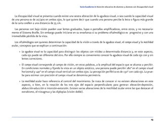 23
Guía-Cuaderno 5: Atención educativa de alumnos y alumnas con discapacidad visual
La discapacidad visual se presenta cuando existe una severa alteración de la agudeza visual, o sea cuando la capacidad visual
de una persona es de 20/400 en ambos ojos, lo que quiere decir que cuando una persona percibe la letra o figura más grande
de la carta snellen a una distancia de 75 cm.
Las personas con baja visión pueden usar lentes graduados, lupas o pantallas amplificadoras, entre otros, y no necesaria-
mente el Sistema Braille. Sin embargo puede iniciarse en su enseñanza si su problema oftalmológico es progresivo y con una
irremediable pérdida de la vista.
Los oftalmólogos son quienes determinan la capacidad de la visión a través de la agudeza visual, el campo visual y la motilidad
ocular, conceptos que se explican a continuación:
»» La agudeza visual es la capacidad para distinguir los objetos con nitidez a determinada distancia y, en este aspecto,
cada ojo puede ser diferente del otro. Por ello siempre es conveniente conocer la agudeza visual de cada ojo con y sin
lentes correctores.
»» El campo visual corresponde al campo de visión, en otras palabras, a la amplitud del espacio que se alcanza a percibir.
En condiciones normales y fijando la vista en un objeto estático, una persona puede percibir 180° en el campo visual
horizontal y 140° en el campo visual vertical con ambos ojos. La percepción periférica es de 150° con cada ojo. La prue-
ba para estimar con precisión el campo visual se denomina perimetría.
»» La motilidad ocular hace referencia al control del movimiento. Se trata de conocer si no existen alteraciones en este
aspecto, o bien, en la rotación de los tres ejes del espacio perpendiculares para generar: elevación-depresión,
abducción-aducción e intorsión-extorsión. Existen varias alteraciones de la motilidad ocular entre las que destacan el
estrabismo, el nistagmus y las diplopías (visión doble).
 