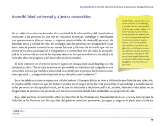 27
Guía-Cuaderno 5: Atención educativa de alumnos y alumnas con discapacidad visual
Accesibilidad universal y ajustes razonables
Las actuales circunstancias derivadas de la sociedad de la información y del conocimiento
involucran a las personas en una red de relaciones dinámicas, complejas y tecnificadas
que aparentemente ofrecen nuevas y mayores oportunidades de desarrollo personal, de
bienestar social y calidad de vida. Sin embargo, para las personas con discapacidad visual
estos avances pueden convertirse en nuevas barreras y factores de exclusión que van en
contra de su plena participación e integración a la comunidad. Por tal razón, la accesibili-
dad se ha convertido en uno de los mayores retos con los que se enfrenta la sociedad y es
indicador claro del progreso y del desarrollo social alcanzados7
.
Se debe intervenir en el entorno donde el sujeto con discapacidad visual despliega su vida
cotidiana; es decir:“No se trata de evaluar en qué medida un individuo está integrado en una
comunidad, sino en qué medida la comunidad es accesible para la persona, facilitando su auto-
nomía personal… y asegurando el ejercicio de sus derechos como ciudadano.”8
En otras palabras y como se expresa en la Guía-Cuaderno 1:Conceptos básicos en torno a la Educación paraTodos de esta colección,
es imprescindible insistir en que los factores sociales son el origen de las barreras que limitan el aprendizaje y la participación
de las personas con discapacidad visual, por lo que las soluciones y decisiones políticas, sociales, laborales y educativas no se
dirigen hacia la persona o las personas sino hacia los contextos donde éstas desarrollan sus proyectos de vida.
Bajo estas premisa, la Convención sobre los Derechos de las Personas con Discapacidad de la onu y la Ley General para la
Inclusión de las Personas con Discapacidad del gobierno mexicano promueven, protegen y aseguran el pleno ejercicio de los
	7	ONCE. Op.cit.
	 8	Íbidem.
Es difícil saber a ciencia cierta si un
recién nacido no ve. Sin embargo,
si un bebé a los dos meses de edad
no fija los ojos en algún objeto o no
existe repuesta visual a estímulos,
es muy probable que estemos ante
un caso de discapacidad visual. Los
menores que presentan ceguera
tienden a rotar con demasía los
ojos; asimismo, si se observa que
algún niño o niña hacen movimien-
tos repentinos hacia los lados hasta
que encuentran un punto de refe-
rencia donde pueden fijar la visión
es indicativo del fenómeno llamado
nistagmia y, en consecuencia, de
baja visión
 