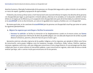 28
Guía-Cuaderno 5: Atención educativa de alumnos y alumnas con discapacidad visual
derechos humanos y libertades fundamentales de las personas con discapacidad asegurando su plena inclusión a la sociedad en
un marco de respeto, igualdad y equiparación de oportunidades.
El derecho y las normas jurídicas tanto a nivel internacional como nacional enfatizan el respeto a los derechos de las personas
con discapacidad para lograr su participación e inclusión plenas y efectivas en la sociedad y en la educación; también se hace
énfasis en el respeto por la diferencia y en la aceptación de la discapacidad como parte de la diversidad y la condición humana,
en la accesibilidad9
, en la no discriminación, así como en la igualdad entre mujeres y hombres con o sin discapacidad.
De manera particular, en las cuestiones de accesibilidad para las personas con discapacidad visual hay que tomar en cuenta
los siguientes planteamientos:
1.	 Mejorar los aspectos que contribuyen a facilitar la autonomía:
»» Entrenar la audición: se facilita la orientación en los desplazamientos cuando en el entorno existe una fuente
sonora que proporciona información de alerta de posibles peligros. Con una adecuada disposición de sonidos se puede
detectar la distancia, posición y dirección hacia la que se mueve o gira.
Aprovechar prácticas culturales originarias de los pueblos indígenas y de los migrantes; por ejemplo el silbido como forma
de comunicación, varios grupos indígenas como los mazatecos, amuzgos, chinantecos, choles, nahuas, hñahñus, tepehuas,
totonacas, zapotecas, entre otros, usan este código para comunicarse a corta y larga distancia. Es una estrategia que han desa-
rrollado para hacer un menor esfuerzo al intercambiar palabras, o para comunicarse en regiones, sobre todo serranas en donde
tendrían que bajar, subir o caminar mucho para encontrarse con la otra persona.
	 9	Se sugiere al lector revisar los apartados 4.5. La accesibilidad como principio rector en la práctica docente. 4.5.1. La accesibilidad universal: una cuestión de derechos humanos y 4.5.2. Los
ajustes razonables: una estrategia para la accesibilidad universal con la intención de clarificar los conceptos de accesibilidad, diseño para todos y ajustes razonables de la Guía-Cuaderno 1:
Conceptos básicos en torno a la Educación para Todos de esta colección: Educación pertinente e inclusiva. La discapacidad en educación indígena.
 
