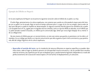 29
Guía-Cuaderno 5: Atención educativa de alumnos y alumnas con discapacidad visual
»» Desarrollar el sentido del tacto: con la instalación de texturas diferentes en espacios específicos se pueden iden-
tificar éstos, saber el lugar en donde la persona con discapacidad visual se encuentra, o de ser posible hacer estudios
sobre los terrenos y las superficies por las que se desplazan para ir paulatinamente logrando independencia a través del
perfeccionamiento de la asociación textura-espacio a fin de facilitar el desplazamiento y la ubicación.
Ejemplo de Silbido en Nayarit
En la zona tepehuana de Nayarit se encuentra la siguiente narración sobre el silbido de un padre a su hijo.
El señor Rigo, perteneciente a la cultura tepehuana, nos comenta que cuando era niño pasaba la mayor parte del tiem-
po con su padre o en la escuela. Rigo no tenía el tiempo suficiente para ir a jugar al río con sus amigos, quería andar de
aquí para allá pero su padre le impedía ser desatrampado. En algunas ocasiones decidía ignorar los mandatos de su padre
y se escapaba hacia el río, jugaba pero no lograba sentirse cómodo y ante un tipo de silbido se alteraba, era el silbido que
su padre lanzaba cuando lo buscaba, un silbido que le comunicaba algo. Señal que nunca logró despejar de su mente ni
de sus obligaciones.
De esta manera el silbido pasa por un reconocimiento, en este caso vemos que guarda un parentesco con la orden y el
mandato. Era un código que aludía a un tipo de comunicación que sólo se genera a partir de la convivencia y que penetra
más allá del código lingüístico de la cultura tepehuana.
 