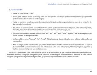 41
Guía-Cuaderno 5: Atención educativa de alumnos y alumnas con discapacidad visual
2.	Comunicación:
»» Hablar en tono normal y claro.
»» Evitar gritar o elevar la voz; los niños y niñas con discapacidad visual oyen perfectamente (a menos que presenten
problemas de audición como los sordo-ciegos).
»» Hablar en oraciones completas, cuidando no sustituir el lenguaje verbal por gesticulaciones pues, al no verlas, les lle-
gan mensajes incompletos.
»» Ser preciso en las indicaciones utilizando términos que los ayuden a orientarse en el espacio, tales como:“izquierda”,
“derecha”, “adelante”, “detrás”“sobre”, “debajo”, “afuera”, “dentro”, “arriba”, “abajo”, etc.
»» Evitar en todo momento emplear palabras como “allá”, “ahí”, “allí”, “aquí”, “aquel”, “aquello”, “acá”, etcétera ya que, por
obvias razones, no les significan nada.
»» Utilizar palabras como: “observar”, “ver”, “mirar”, “fíjate”, etcétera. No considerarlas como palabras tabúes, ellos las
comprenden.
»» Ante un peligro, evitar exclamaciones que puedan desencadenar ansiedad o temor injustificado como “¡no…!”o “¡ay..!
Es recomendable utilizar exclamaciones más informativas tales como “alto”, “para”, “detente”, “espera”, ¡agáchate! y
explicar después el peligro al que estaba expuesto.
Una práctica diversificada tiene como punto de partida el reconocimiento de que cuando se habla de discapacidad visual,
no se hace referencia a un grupo homogéneo; por el contrario, existe una gran diversidad entre la población de niños y niñas
indígenas y migrantes que presentan ceguera total, y aquellos que presentan baja visión (débiles visuales).
 
