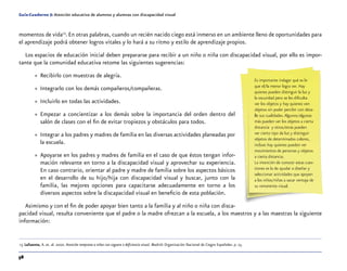 58
Guía-Cuaderno 5: Atención educativa de alumnos y alumnas con discapacidad visual
momentos de vida13
.En otras palabras, cuando un recién nacido ciego está inmerso en un ambiente lleno de oportunidades para
el aprendizaje podrá obtener logros vitales y lo hará a su ritmo y estilo de aprendizaje propios.
Los espacios de educación inicial deben prepararse para recibir a un niño o niña con discapacidad visual, por ello es impor-
tante que la comunidad educativa retome las siguientes sugerencias:
»» Recibirlo con muestras de alegría.
»» Integrarlo con los demás compañeros/compañeras.
»» Incluirlo en todas las actividades.
»» Empezar a concientizar a los demás sobre la importancia del orden dentro del
salón de clases con el fin de evitar tropiezos y obstáculos para todos.
»» Integrar a los padres y madres de familia en las diversas actividades planeadas por
la escuela.
»» Apoyarse en los padres y madres de familia en el caso de que éstos tengan infor-
mación relevante en torno a la discapacidad visual y aprovechar su experiencia.
En caso contrario, orientar al padre y madre de familia sobre los aspectos básicos
en el desarrollo de su hijo/hija con discapacidad visual y buscar, junto con la
familia, las mejores opciones para capacitarse adecuadamente en torno a los
diversos aspectos sobre la discapacidad visual en beneficio de esta población.
Asimismo y con el fin de poder apoyar bien tanto a la familia y al niño o niña con disca-
pacidad visual, resulta conveniente que el padre o la madre ofrezcan a la escuela, a los maestros y a las maestras la siguiente
información:
	13	Lafuente, A. et. al. 2000. Atención temprana a niños con ceguera o deficiencia visual. Madrid: Organización Nacional de Ciegos Españoles. p. 23.
Es importante indagar qué es lo
que el/la menor logra ver. Hay
quienes pueden distinguir la luz y
la oscuridad pero se les dificulta
ver los objetos y hay quienes ven
objetos sin poder percibir con deta-
lle sus cualidades.Algunos/algunas
más pueden ver los objetos a cierta
distancia y otros/otras pueden
ver cierto tipo de luz y distinguir
objetos de determinados colores,
incluso hay quienes pueden ver
movimientos de personas y objetos
a cierta distancia.
La intención de conocer estas cues-
tiones es la de ayudar a diseñar y
seleccionar actividades que apoyen
a los niños/niñas a sacar ventaja de
su remanente visual.
 