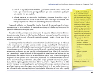 59
Guía-Cuaderno 5: Atención educativa de alumnos y alumnas con discapacidad visual
a)	Cómo es su hijo o hija cotidianamente. Que informe cómo es un día común, qué
hace, a qué hora se levanta, qué le gusta hacer, qué cosas hace sólo sin ayuda y en
qué aspectos hay que ayudarle.
b)	Informe acerca de las capacidades, habilidades y destrezas de su hijo o hija, si
tiene remanente visual, qué es lo que alcanza a ver o distinguir y cuánto ve.Tam-
bién que exprese si el niño o niña presenta alguna otra discapacidad.
Para que la población con discapacidad visual se desarrolle de manera integral, es impor-
tante apoyarse en la estimulación de los demás sentidos y articularlos con la construcción
particular de estructuras cognoscitivas.
Todos los sentidos participan en la construcción de esquemas del conocimiento del mun-
do que nos rodea: el tacto, el oído, la vista, el olfato, el gusto y el sentido kinestésico son
ventanas por donde entra la información que será procesada y pasará a formar parte de los
esquemas cognitivos.
Cuando se presenta una deficiencia sensorial como la visual es necesario que el individuo
realice compensaciones con todos sus otros sentidos para que pueda llegar la información sufi-
ciente que les dé la posibilidad a los esquemas cognoscitivos de alimentarse con las experiencias
necesarias para construir la inteligencia, nutrir el desarrollo y ampliar el aprendizaje. Es decir,
existen recursos diversos para que una niña o niño ciego pueda lograr el bagaje de conocimien-
tos y aprendizajes para el desarrollo de las competencias para la vida que requiere para ser
autosuficiente. En la educación inicial se debe favorecer que los niños y las niñas indígenas y
migrantes con discapacidad visual conozcan las propiedades físicas de determinadas cosas me-
diante la estimulación y uso del tacto. Estas pueden ser por ejemplo la textura (suave, áspera,
dura, elástica, pegajosa, pesada, entre otras) el tamaño, la forma y el peso.También se les debe
permitir manipular los objetos y las partes que lo integran (siempre que sean de tamaño grande
y no haya riesgo de que se las traguen o se intoxiquen) con el fin de que puedan obtener ma-
yor información sobre las cosas.Asimismo, la estimulación del sentido del tacto cobra especial
Las funciones del tacto
El uso activo del tacto para
buscar y adquirir información ha
sido denominado tacto háptico.
El sistema háptico ha sido defini-
do como un sistema perceptual
distintivo orientado a la discri-
minación y al reconocimiento
de objetos mediante la mani-
pulación en lugar de a través de
la visión. Entre la información
sobre las diversas propiedades
características de los objetos que
adquirimos a través del sistema
háptico, están las siguientes:
»» Vibración
»» Textura de la superficie
»» Sequedad / Humedad
»» Temperatura de la superficie
»» Forma
»» Pendiente
»» Curva
»» Aspereza / Suavidad
»» Peso
»» Elasticidad
»» Flexibilidad
En: www.tsbvi.edu/seehear/spring05/
things-span.htm consultado el 2 de
agosto de 2012
 