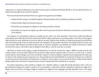 60
Guía-Cuaderno 5: Atención educativa de alumnos y alumnas con discapacidad visual
importancia y es aspecto fundamental como ejercicio previo para la enseñanza del Sistema Braille, en el cual, además del tacto, se
requiere de la percepción de la ubicación espacial.
Para la estimulación del sentido del tacto se sugieren las siguientes actividades.
»» Proporcionarles una gran cantidad de objetos tridimensionales y de ser posible que produzcan sonidos.
»» Proporcionarles objetos de distintas texturas.
»» Permitirles que manipulen los objetos en el tiempo que ellos necesiten.
»» Permitirles que muevan los objetos por ellos mismos pues esto les permite identificar los atributos y características
de los objetos.
Con respecto a la estimulación auditiva es posible que los niños y las niñas aprendan a discriminar sonidos de diferente
intensidad y tono e identificar la fuente sonora para localizar objetos y personas.Los sonidos ayudan a las niñas y niños ciegos a
saber localizar las cosas, dónde se encuentran y qué tan cercanos o lejanos están de ellos.Es importante proporcionar diferentes
tipos de sonidos que les sirvan de claves acústicas con el propósito de que puedan identificar la procedencia de los mismos. Una
vez que hayan identificado la procedencia del sonido, es necesario ayudarles a que señalen con el dedo la dirección en donde
se encuentran estos y motivarlos a que se desplacen hacia ellos y a que los citen por su nombre.
Identificar la fuente sonora juega un papel fundamental en la vida de las personas ciegas o débiles visuales pues de esta
manera pueden orientarse sobre aspectos que les permite saber diversos aspectos sobre su entorno y, entre otras, a conocer
sonidos que les indican peligro y así evitar accidentes, mejorar la marcha y elaborar representaciones espaciales del medio que
le rodea. El oído representa para las personas con discapacidad visual la posibilidad de la estimación de distancias, la identifi-
cación de personas y la localización de elementos en el espacio. Por otra parte, el reconocimiento de los sonidos ambientales le
puede proporcionar información importante para construir representaciones mentales de su contexto.
De manera importante y como sucede en cualquier otro individuo vidente, a través del sentido del oído el niño o niña cie-
gos aprenderá la lengua de su padre y madre y de su comunidad; a través de la audición, aprenderá a descifrar las reglas de su
lengua materna (sea ésta una lengua indígena o español y las reglas de otros lenguajes que deba aprender) tanto en los aspec-
 