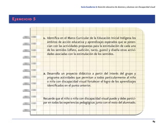 63
Guía-Cuaderno 5: Atención educativa de alumnos y alumnas con discapacidad visual
Ejercicio 5
1.	 Identifica en el Marco Curricular de la Educación Inicial Indígena los
ámbitos de acción educativa y aprendizajes esperados que se poten-
cian con las actividades propuestas para la estimulación de cada uno
de los sentidos (olfato, audición, tacto, gusto) y diseña otras activi-
dades asociadas con la estimulación de los sentidos.
2.	Desarrolla un proyecto didáctico a partir del interés del grupo y
programa actividades que permitan a todos particularmente al niño
o niña con discapacidad visual fortalecer el logro de los aprendizajes
identificados en el punto anterior.
Recuerde que el niño o niña con discapacidad visual puede y debe partici-
par en todas las experiencias pedagógicas junto con el resto del alumnado.
 