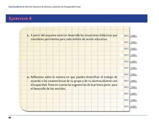 66
Guía-Cuaderno 5: Atención educativa de alumnos y alumnas con discapacidad visual
Ejercicio 6
1.	 A partir del esquema anterior desarrolla las situaciones didácticas que
consideres pertinentes para cada ámbito de acción educativa.
2.	Reflexiona sobre la manera en que puedes diversificar el trabajo de
acuerdo a las características de tu grupo y de tu alumna/alumno con
discapacidad.Toma en cuenta las sugerencias de la primera parte para
el desarrollo de los sentidos.
 