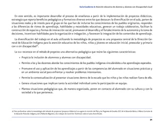 71
Guía-Cuaderno 5: Atención educativa de alumnos y alumnas con discapacidad visual
En este sentido, es importante desarrollar el proceso de enseñanza a partir de la implementación de proyectos didácticos,
estrategia que reporta beneficios pedagógicos y formativos diversos entre los que destacan: la diversificación en el aula, parten de
situaciones reales y de interés para el grupo en las que han de incluirse los conocimientos de los pueblos originarios, responden
a las diferencias de ritmos de aprendizaje, habilidades y necesidades educativas, generan un trabajo colaborativo, facilitan la
construcción de espacios y formas de interacción social, promueven el desarrollo y el fortalecimiento de la autonomía y la toma de
decisiones, incentivan habilidades para la organización e indagación, y favorecen la integración de los contenidos de aprendizaje.
La diversificación del trabajo en el aula utilizando la metodología de proyectos es una propuesta central de la Dirección Ge-
neral de Educación Indígena para la atención educativa de los niños, niñas y jóvenes en educación inicial, preescolar y primaria
con o sin discapacidad16
.
La dgei reconoce en el método de proyectos una alternativa pedagógica que reúne las siguientes características:
»» Propicia la inclusión de alumnnos y alumnas con discapacidad.
»» Permite a los y las docentes abordar los conocimientos de los pueblos indígenas vinculándolos a los aprendizajes esperados.
»» Promueve el uso y aplicación de los aprendizajes a partir de las competencias del alumnado en situaciones prácticas y
en un ambiente social para enfrentar y resolver problemas interesantes.
»» Permite la contextualización al presentar situaciones dentro de la escuela que los niños y las niñas realizan fuera de ella.
»» Genera situaciones que implican tanto la actividad individual como la participación en equipo.
»» Plantea situaciones pedagógicas que, de manera organizada, ponen en contacto al alumnado con su cultura y con la
sociedad a la que pertenece.
	16	Para profundizar sobre la metodología del método de proyectos (proyecto didáctico) se sugiere la revisión del Plan y los Programas de Estudios 2011 de la Educación Básica, el Marco Curricular de
la Educación Preescolar Indígena y de la Población Migrante y los trabajos de Carol Ann Tomlinson sobre el aula diversificada.
 