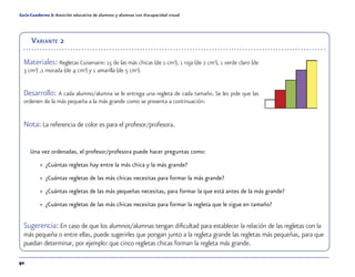 92
Guía-Cuaderno 5: Atención educativa de alumnos y alumnas con discapacidad visual
Variante 2
Materiales: Regletas Cuisenaire: 15 de las más chicas (de 1 cm3
), 1 roja (de 2 cm3
), 1 verde claro (de
3 cm3
) ,1 morada (de 4 cm3
) y 1 amarilla (de 5 cm3
).
Desarrollo: A cada alumno/alumna se le entrega una regleta de cada tamaño. Se les pide que las
ordenen de la más pequeña a la más grande como se presenta a continuación:
Nota: La referencia de color es para el profesor/profesora.
Una vez ordenadas, el profesor/profesora puede hacer preguntas como:
»» ¿Cuántas regletas hay entre la más chica y la más grande?
»» ¿Cuántas regletas de las más chicas necesitas para formar la más grande?
»» ¿Cuántas regletas de las más pequeñas necesitas, para formar la que está antes de la más grande?
»» ¿Cuántas regletas de las más chicas necesitas para formar la regleta que le sigue en tamaño?
Sugerencia: En caso de que los alumnos/alumnas tengan dificultad para establecer la relación de las regletas con la
más pequeña o entre ellas, puede sugerirles que pongan junto a la regleta grande las regletas más pequeñas, para que
puedan determinar, por ejemplo: que cinco regletas chicas forman la regleta más grande.
 