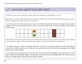 94
Guía-Cuaderno 5: Atención educativa de alumnos y alumnas con discapacidad visual
Actividad: ¿QUIÉN LLEGA MÁS LEJOS?
Propósito: Que los alumnos/alumnas comparen colecciones utilizando la correspondencia uno a uno.
Materiales: 12 bolsitas, objetos pequeños como piedritas, semillas, dulces, etcétera. Cada bolsita deberá contener un número
diferente de objetos, que oscilen entre 5 y 12 como máximo.
Un caminito con dos carriles, como el que se muestra. Los bordes y divisiones del caminito se pueden hacer con pintura
inflable. En el primer casillero deberá haber una marca, en el quinto se debe colocar un botón y el casillero 10 debe cubrirse
con lija de agua.
Desarrollo:Es conveniente que antes de iniciar la actividad los niños/niñas reconozcan el caminito, de tal manera que identifiquen
la marca del primer casillero, el botón se encuentra en el casillero 5 y la lija que se encuentra en el casillero 10.
Se organiza al grupo en parejas. Cada pareja debe tener un caminito y un juego de bolsitas. Se pide al alumnado que
tomen al azar una bolsita, y, por turnos, coloquen en cada casillero de su caminito una piedrita, hasta agotar las cantidades
de piedritas que tenga la bolsita.
Se les debe indicar que antes de usar el caminito traten de anticipar hasta donde llegarán con las piedritas que tiene la
bolsita. Pueden decir por ejemplo: Llegaré antes del botón, mis piedritas alcanzan para llegar delante del casillero que tiene
la lija o voy a llegar hasta el casillero que tiene el botón, etcétera.
 