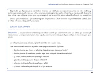95
Guía-Cuaderno 5: Atención educativa de alumnos y alumnas con discapacidad visual
Es probable que algunos que no usan todavía el conteo oral establezcan correspondencias uno a uno entre piedritas y
casilleros; en este caso, si les tocó una bolsita con una cantidad de piedritas que los niños/niñas ya manejan, el/la docente los
debe animar a que utilicen el conteo como una estrategia, la cual les permitirá saber a qué casillero llegarán con sus piedritas.
Una vez que han expresado a qué casillero llegarán, comprobarán su cálculo poniendo una piedrita en cada casillero. Gana
el niño o niña cuya anticipación fue acertada.
Variante de la actividad
Desarrollo: La actividad anterior también se puede realizar haciendo que cada niño/niña tome una bolsita, que la sopese y la
intercambie con su compañero/compañera. Acto seguido, determinan entre ellos quién llegará más lejos en el caminito, gana quien
acierte.
Los niños/niñas con otras bolsitas, repiten la actividad tres o cuatro veces.
En el transcurso de la actividad se pueden hacer preguntas como las siguientes:
»» Con las piedritas que tienen en la bolsita, ¿llegarán antes o después del botón?
»» Con las piedritas de esta bolsa, ¿pueden llegar antes o después del casillero de la lija?
»» ¿Cuántas piedritas les faltarán para llegar al botón?
»» ¿Cuántas piedritas quedarán después del botón?
»» ¿Cuántas piedritas les faltarán para llegar a la lija?
»» ¿Cuántos casilleros llegarán después de la lija?, etcétera.
 