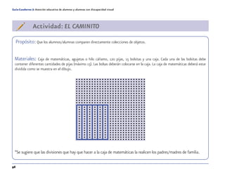 96
Guía-Cuaderno 5: Atención educativa de alumnos y alumnas con discapacidad visual
Actividad: EL CAMINITO
Propósito: Que los alumnos/alumnas comparen directamente colecciones de objetos.
Materiales: Caja de matemáticas, agujetas o hilo cáñamo, 120 pijas, 15 bolsitas y una caja. Cada una de las bolsitas debe
contener diferentes cantidades de pijas (máximo 15). Las bolsas deberán colocarse en la caja. La caja de matemáticas deberá estar
dividida como se muestra en el dibujo.
*Se sugiere que las divisiones que hay que hacer a la caja de matemáticas la realicen los padres/madres de familia.
 