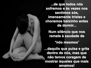 ...de que todos nós
sofremos e às vezes nos
       sentimos sós,
 imensamente tristes e
choramos baixinho antes
        de dormir...
  Num silêncio que nos
  remete à saudade de
      “nós mesmos”
...daquilo que pulsa e grita
   dentro de nós, mas que
   não temos coragem de
mostrar àqueles que mais
          amamos!
 