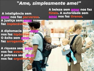 “Ame, simplesmente ame!"
                          A beleza sem amor nos faz
 A inteligência sem       fúteis. A autoridade sem
amor nos faz perversos.   amor nos faz tiranos.
A justiça sem amor nos
faz implacáveis...

A diplomacia sem amor
nos faz hipócritas.
O êxito sem amor nos
faz arrogantes...

A riqueza sem amor
nos faz avaro...
A pobreza sem amor
nos faz orgulhosos...
 