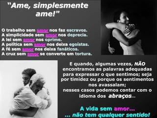 “Ame, simplesmente
         ame!"

O trabalho sem amor nos faz escravos.
A simplicidade sem amor nos deprecia.
A lei sem amor nos oprime.
A política sem amor nos deixa egoístas.
A fé sem amor nos deixa fanáticos.
A cruz sem amor se converte em tortura.

                            E quando, algumas vezes, NÃO
                          encontramos as palavras adequadas
                          para expressar o que sentimos; seja
                         por timidez ou porque os sentimentos
                                    nos avassalam;
                          nesses casos podemos contar com o
                                idioma dos abraços...

                                 A vida sem amor...
                           ... não tem qualquer sentido!
 