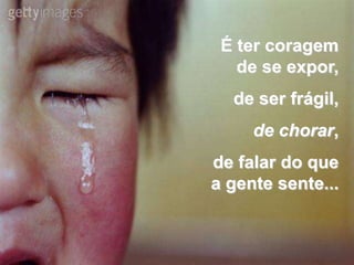 É ter coragem
   de se expor,
  de ser frágil,
     de chorar,
de falar do que
a gente sente...
 