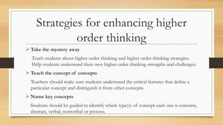 Strategies for enhancing higher 
order thinking 
Take the mystery away 
Teach students about higher order thinking and higher order thinking strategies. 
Help students understand their own higher order thinking strengths and challenges. 
Teach the concept of concepts 
Teachers should make sure students understand the critical features that define a 
particular concept and distinguish it from other concepts. 
Name key concepts 
Students should be guided to identify which type(s) of concept each one is concrete, 
abstract, verbal, nonverbal or process. 
 