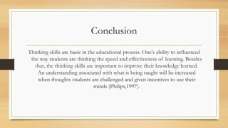 Conclusion 
Thinking skills are basic in the educational process. One's ability to influenced 
the way students are thinking the speed and effectiveness of learning. Besides 
that, the thinking skills are important to improve their knowledge learned. 
An understanding associated with what is being taught will be increased 
when thoughts students are challenged and given incentives to use their 
minds (Philips,1997). 
