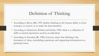 Definition of Thinking 
• According to Beyer, BK, 1991 defines thinking as the human ability to form 
concepts, to reason, or to make the determination. 
• According to Nickerson, Perkins and Smith, 1985, think is a collection of 
skills or mental operations used by an individual. 
• According to Fraenkel, JR, 1980, however, states that thinking is the 
formation of ideas, remodeling experience and organizing information in a 
particular form. 
 