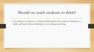 Should we teach students to think? 
• According to Confucius, a Chinese philosopher, learn without thinking is a 
futile and learn without thinking is a very dangerous thing. 
 