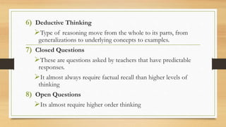 6) Deductive Thinking 
Type of reasoning move from the whole to its parts, from 
generalizations to underlying concepts to examples. 
7) Closed Questions 
These are questions asked by teachers that have predictable 
responses. 
It almost always require factual recall than higher levels of 
thinking 
8) Open Questions 
Its almost require higher order thinking 
 