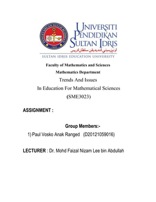 Faculty of Mathematics and Sciences 
Mathematics Department 
Trends And Issues 
In Education For Mathematical Sciences 
(SME3023) 
ASSIGNMENT : 
Group Members:- 
1) Paul Vosko Anak Ranged (D20121059016) 
LECTURER : Dr. Mohd Faizal Nizam Lee bin Abdullah 
 