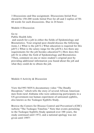 3 Discussions and One assignment. Discussions Initial Post
should be 150-200 words Initial Post for all and 2 replies of 50-
60 words for each discussions. Due in 24 hours
Module 4 Discussion
Go to
Public Health Jobs
and search for a job in either the fields of Epidemiology and
Biostatistics. Your original post should discuss the following
items.1.) What is the job?2.) What education is required for this
job?3.) What is the salary range for the job?4.) Are there any
requirements for the job besides education?5.) How does this
job fit in either the field of Epidemiology and Biostatistics
?Then, comment on one or more student’s original post by
providing additional information you found about the job and
what they could do to obtain the job.
Module 4 Activity & Discussion
View the1993 NOVA documentary video “The Deadly
Deception,” which tells the story of several African American
men from rural Alabama who were unknowing participants in a
US government-run human experiment of untreated syphilis,
also known as the Tuskegee Syphilis Study.
Browse the Centers for Disease Control and Prevention's (CDC)
website "The Tuskegee Timeline." Note that events pertaining
to the Tuskegee Syphilis Study spanned over 100 years, the
study continued until 1972, and a national apology was not
given until 1997!
 