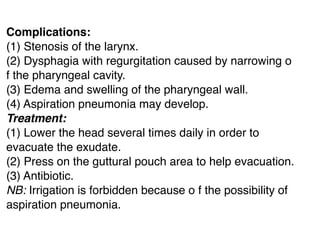 Complications:
(1) Stenosis of the larynx.
(2) Dysphagia with regurgitation caused by narrowing o
f the pharyngeal cavity.
(3) Edema and swelling of the pharyngeal wall.
(4) Aspiration pneumonia may develop.
Treatment:
(1) Lower the head several times daily in order to
evacuate the exudate.
(2) Press on the guttural pouch area to help evacuation.
(3) Antibiotic.
NB: Irrigation is forbidden because o f the possibility of
aspiration pneumonia.
 